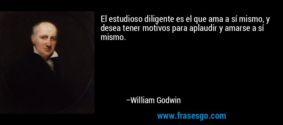 El estudioso diligente es el que ama a sí mismo, y desea tener motivos para aplaudir y amarse a sí mismo. – William Godwin