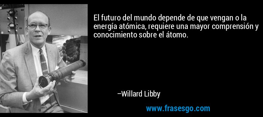 El futuro del mundo depende de que vengan o la energía atómica, requiere una mayor comprensión y conocimiento sobre el átomo. – Willard Libby