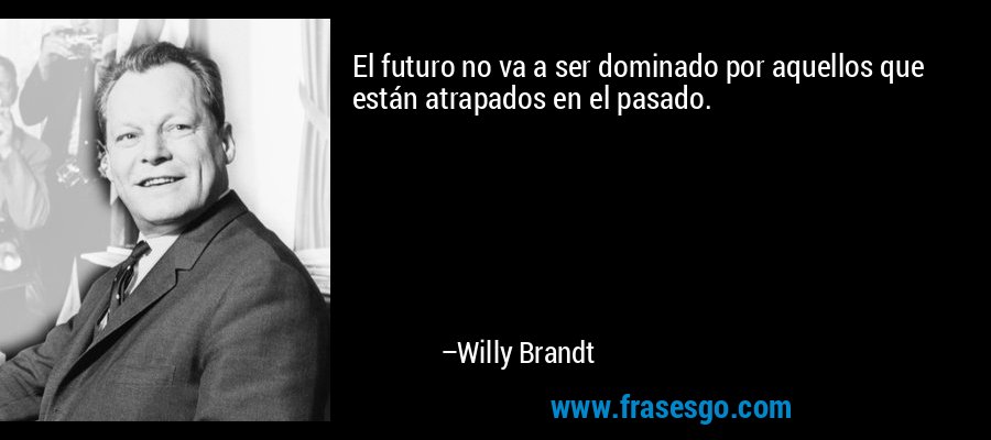 El futuro no va a ser dominado por aquellos que están atrapados en el pasado. – Willy Brandt