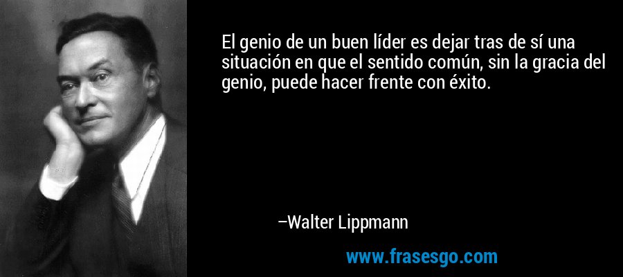 El genio de un buen líder es dejar tras de sí una situación en que el sentido común, sin la gracia del genio, puede hacer frente con éxito. – Walter Lippmann