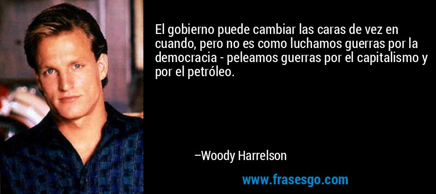 El gobierno puede cambiar las caras de vez en cuando, pero no es como luchamos guerras por la democracia - peleamos guerras por el capitalismo y por el petróleo. – Woody Harrelson