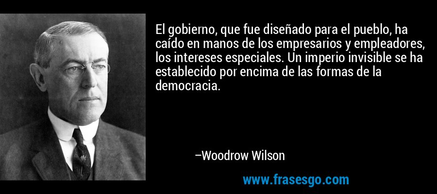 El gobierno, que fue diseñado para el pueblo, ha caído en manos de los empresarios y empleadores, los intereses especiales. Un imperio invisible se ha establecido por encima de las formas de la democracia. – Woodrow Wilson