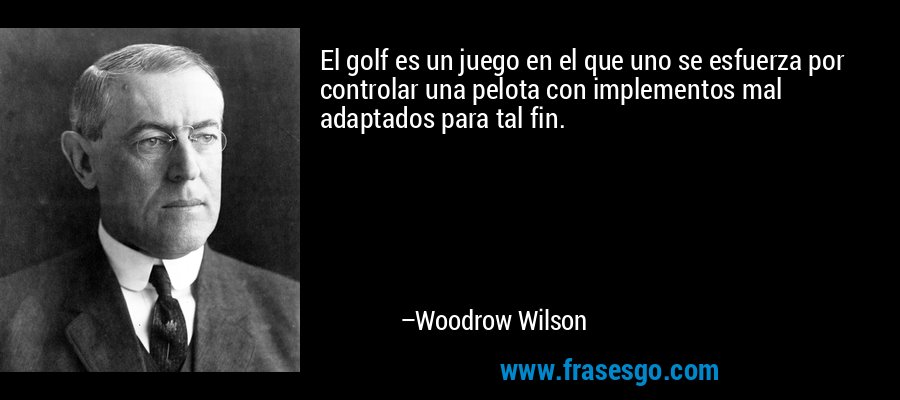 El golf es un juego en el que uno se esfuerza por controlar una pelota con implementos mal adaptados para tal fin. – Woodrow Wilson