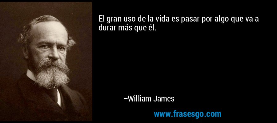 El gran uso de la vida es pasar por algo que va a durar más que él. – William James