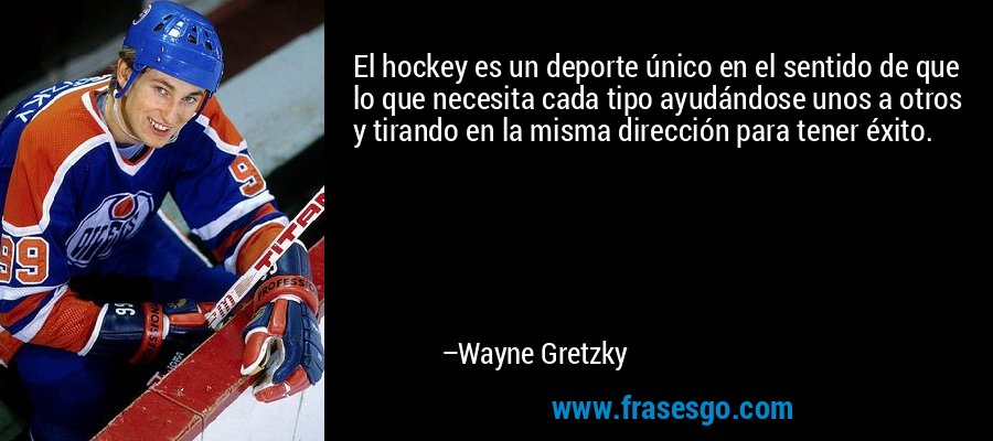 El hockey es un deporte único en el sentido de que lo que necesita cada tipo ayudándose unos a otros y tirando en la misma dirección para tener éxito. – Wayne Gretzky