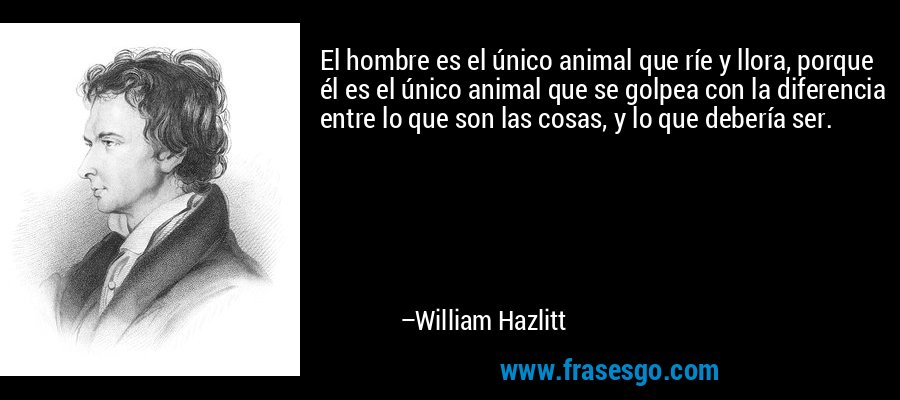 El hombre es el único animal que ríe y llora, porque él es el único animal que se golpea con la diferencia entre lo que son las cosas, y lo que debería ser. – William Hazlitt