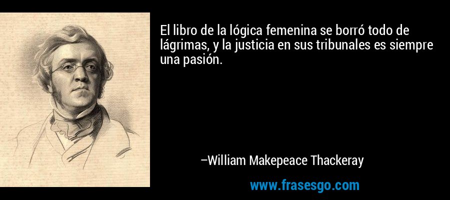El libro de la lógica femenina se borró todo de lágrimas, y la justicia en sus tribunales es siempre una pasión. – William Makepeace Thackeray