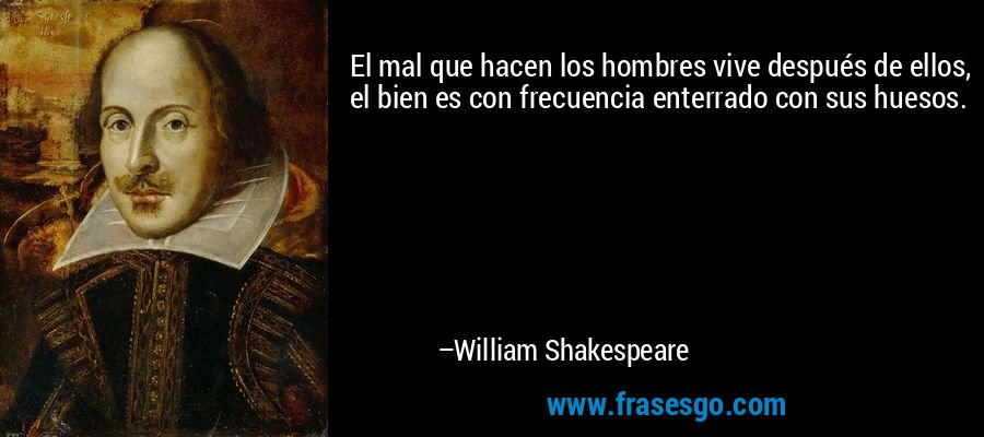 El mal que hacen los hombres vive después de ellos, el bien es con frecuencia enterrado con sus huesos. – William Shakespeare