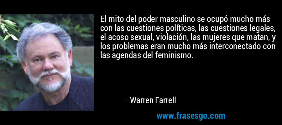 El mito del poder masculino se ocupó mucho más con las cuestiones políticas, las cuestiones legales, el acoso sexual, violación, las mujeres que matan, y los problemas eran mucho más interconectado con las agendas del feminismo. – Warren Farrell