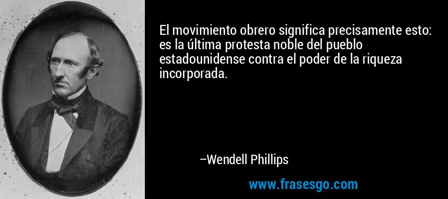 El movimiento obrero significa precisamente esto: es la última protesta noble del pueblo estadounidense contra el poder de la riqueza incorporada. – Wendell Phillips