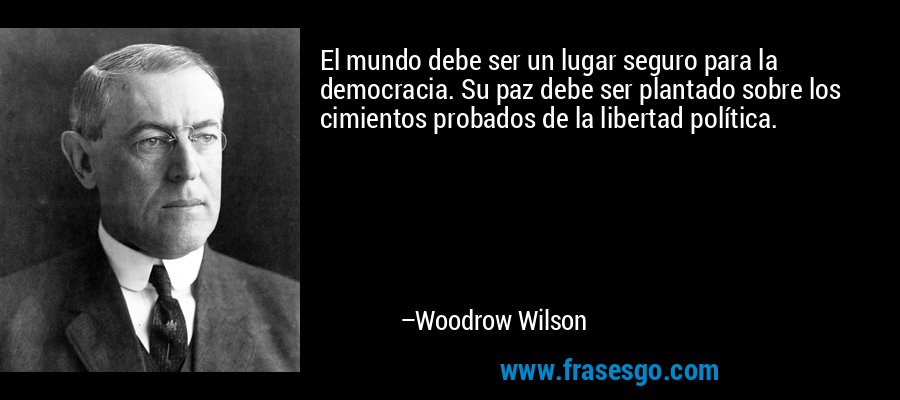 El mundo debe ser un lugar seguro para la democracia. Su paz debe ser plantado sobre los cimientos probados de la libertad política. – Woodrow Wilson
