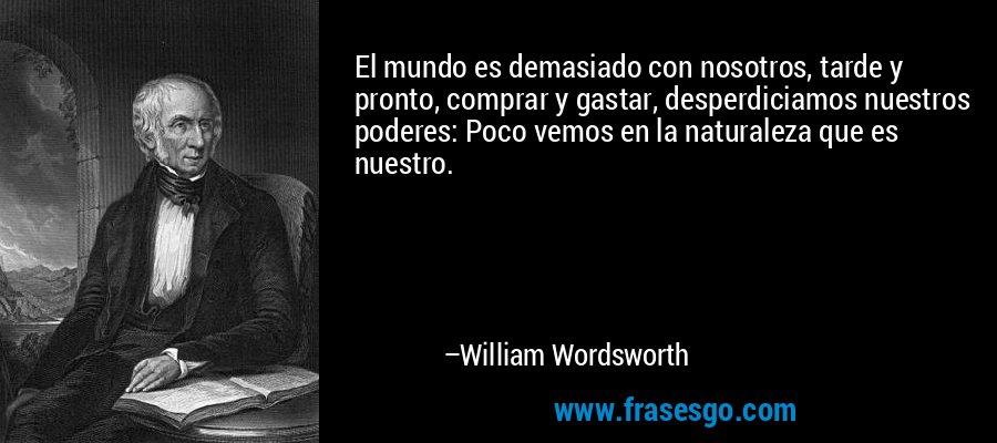 El mundo es demasiado con nosotros, tarde y pronto, comprar y gastar, desperdiciamos nuestros poderes: Poco vemos en la naturaleza que es nuestro. – William Wordsworth