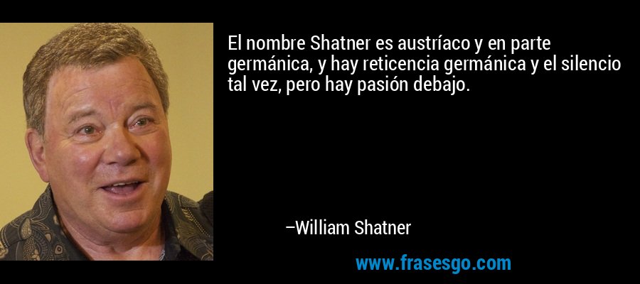 El nombre Shatner es austríaco y en parte germánica, y hay reticencia germánica y el silencio tal vez, pero hay pasión debajo. – William Shatner