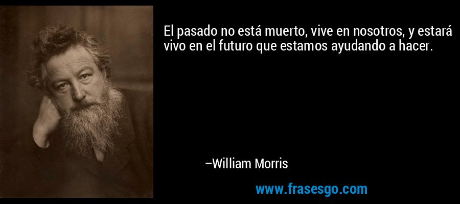 El pasado no está muerto, vive en nosotros, y estará vivo en el futuro que estamos ayudando a hacer. – William Morris