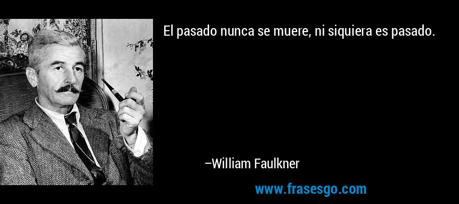 El pasado nunca se muere, ni siquiera es pasado. – William Faulkner