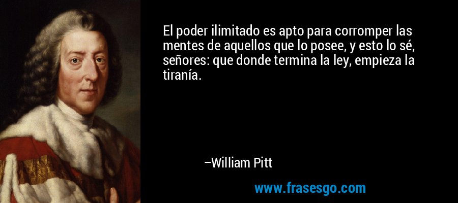 El poder ilimitado es apto para corromper las mentes de aquellos que lo posee, y esto lo sé, señores: que donde termina la ley, empieza la tiranía. – William Pitt
