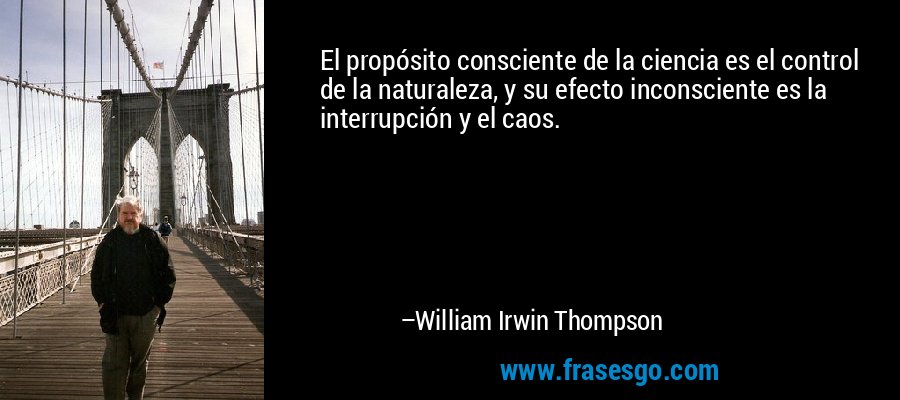 El propósito consciente de la ciencia es el control de la naturaleza, y su efecto inconsciente es la interrupción y el caos. – William Irwin Thompson