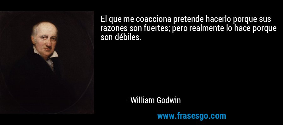 El que me coacciona pretende hacerlo porque sus razones son fuertes; pero realmente lo hace porque son débiles. – William Godwin