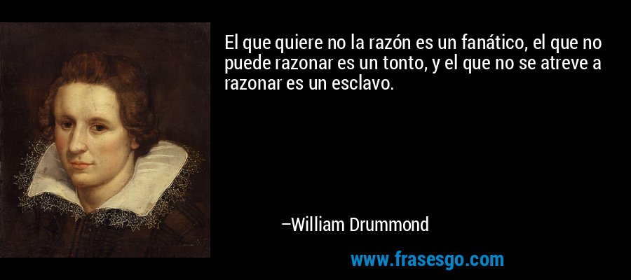 El que quiere no la razón es un fanático, el que no puede razonar es un tonto, y el que no se atreve a razonar es un esclavo. – William Drummond