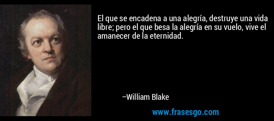 El que se encadena a una alegría, destruye una vida libre; pero el que besa la alegría en su vuelo, vive el amanecer de la eternidad. – William Blake