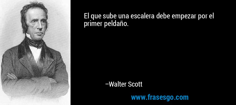 El que sube una escalera debe empezar por el primer peldaño. – Walter Scott
