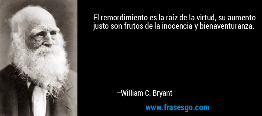 El remordimiento es la raíz de la virtud, su aumento justo son frutos de la inocencia y bienaventuranza. – William C. Bryant
