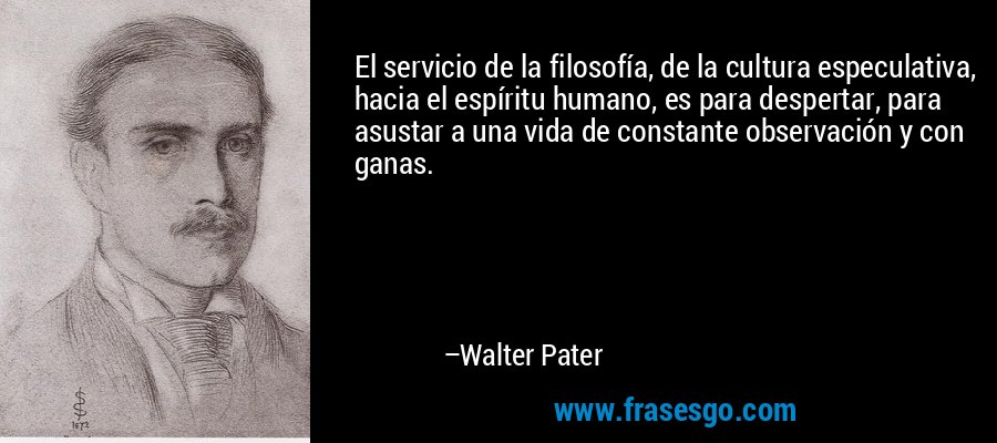 El servicio de la filosofía, de la cultura especulativa, hacia el espíritu humano, es para despertar, para asustar a una vida de constante observación y con ganas. – Walter Pater