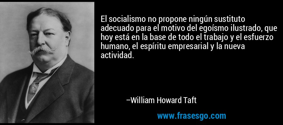 El socialismo no propone ningún sustituto adecuado para el motivo del egoísmo ilustrado, que hoy está en la base de todo el trabajo y el esfuerzo humano, el espíritu empresarial y la nueva actividad. – William Howard Taft
