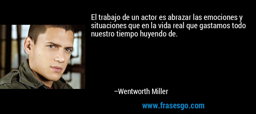 El trabajo de un actor es abrazar las emociones y situaciones que en la vida real que gastamos todo nuestro tiempo huyendo de. – Wentworth Miller