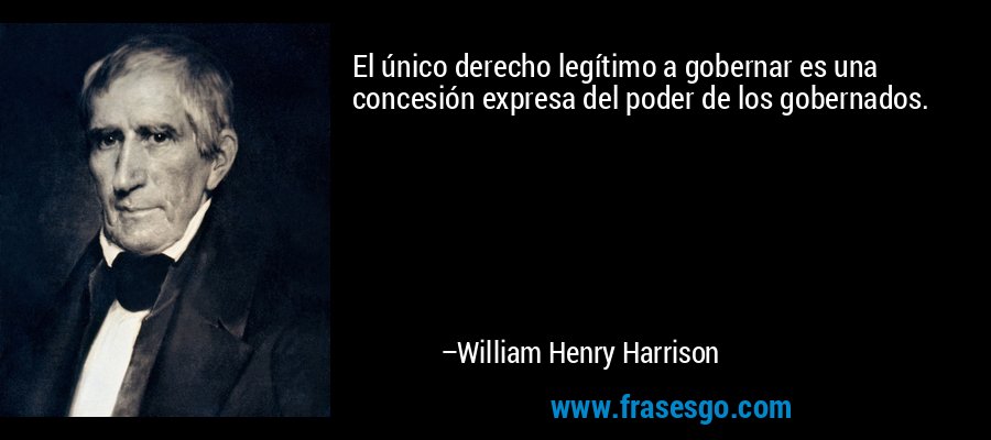 El único derecho legítimo a gobernar es una concesión expresa del poder de los gobernados. – William Henry Harrison