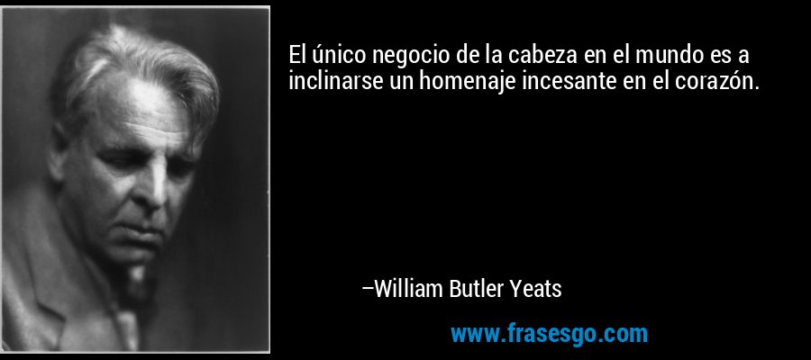 El único negocio de la cabeza en el mundo es a inclinarse un homenaje incesante en el corazón. – William Butler Yeats
