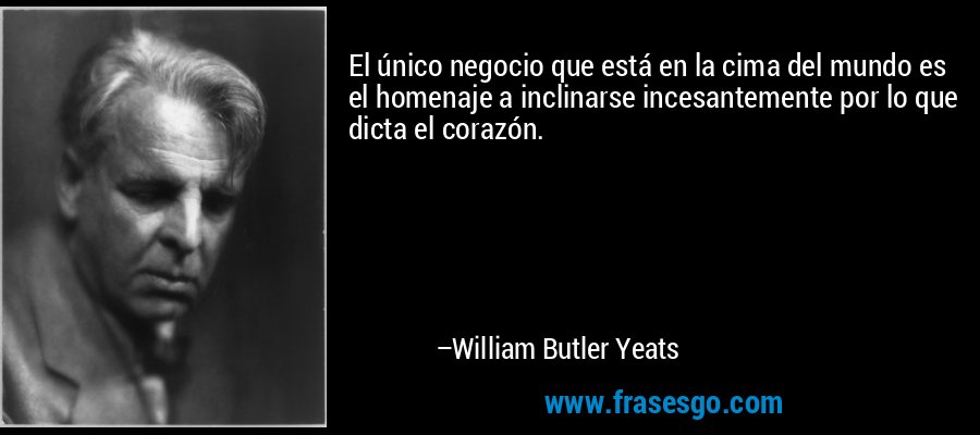 El único negocio que está en la cima del mundo es el homenaje a inclinarse incesantemente por lo que dicta el corazón. – William Butler Yeats
