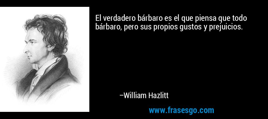 El verdadero bárbaro es el que piensa que todo bárbaro, pero sus propios gustos y prejuicios. – William Hazlitt