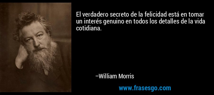 El verdadero secreto de la felicidad está en tomar un interés genuino en todos los detalles de la vida cotidiana. – William Morris