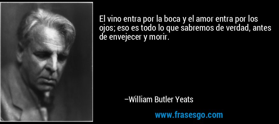 El vino entra por la boca y el amor entra por los ojos; eso es todo lo que sabremos de verdad, antes de envejecer y morir. – William Butler Yeats