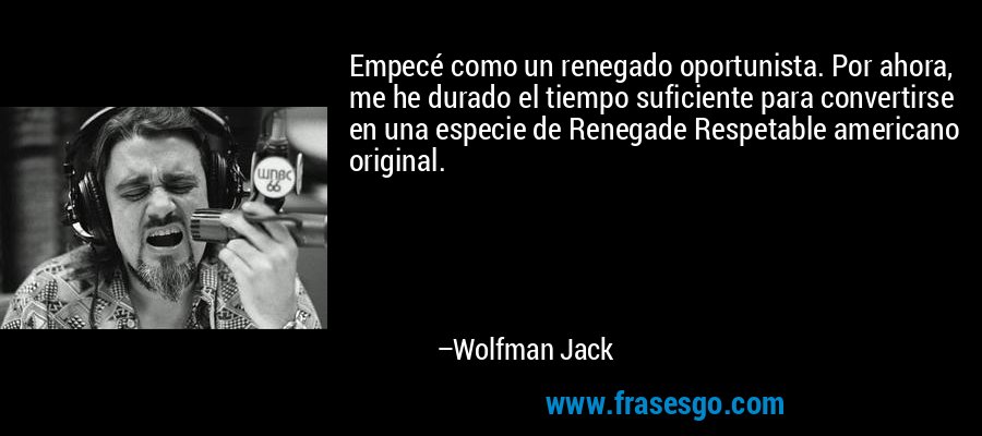 Empecé como un renegado oportunista. Por ahora, me he durado el tiempo suficiente para convertirse en una especie de Renegade Respetable americano original. – Wolfman Jack