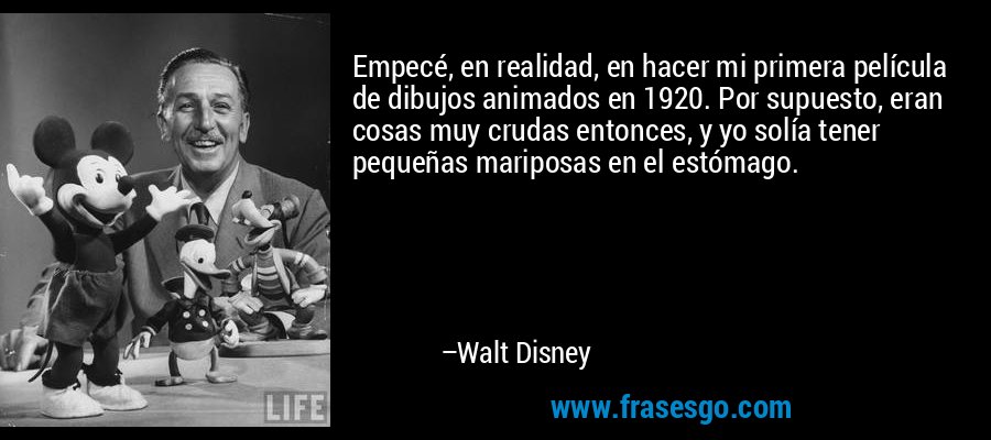 Empecé, en realidad, en hacer mi primera película de dibujos animados en 1920. Por supuesto, eran cosas muy crudas entonces, y yo solía tener pequeñas mariposas en el estómago. – Walt Disney