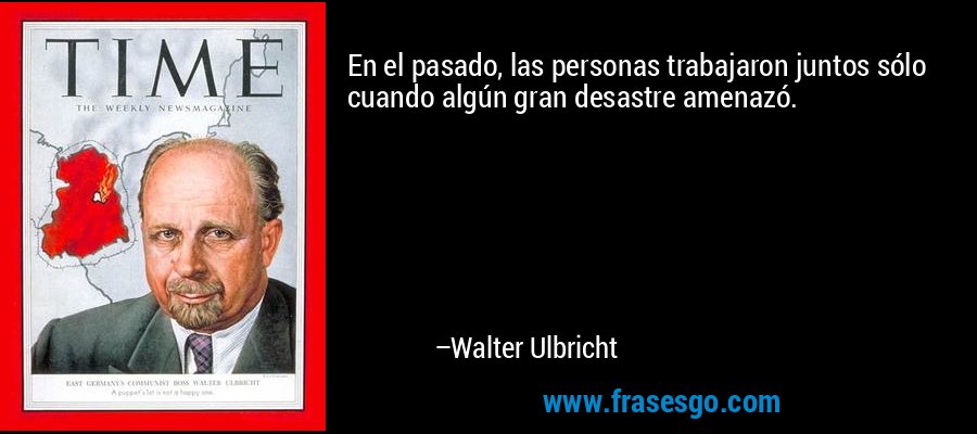 En el pasado, las personas trabajaron juntos sólo cuando algún gran desastre amenazó. – Walter Ulbricht