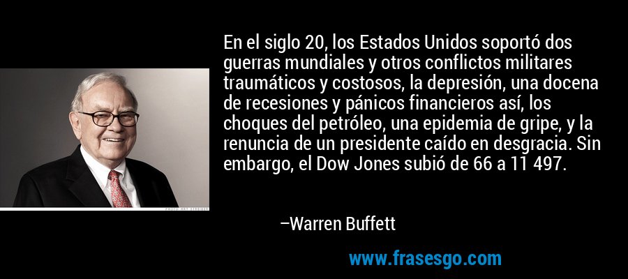 En el siglo 20, los Estados Unidos soportó dos guerras mundiales y otros conflictos militares traumáticos y costosos, la depresión, una docena de recesiones y pánicos financieros así, los choques del petróleo, una epidemia de gripe, y la renuncia de un presidente caído en desgracia. Sin embargo, el Dow Jones subió de 66 a 11 497. – Warren Buffett