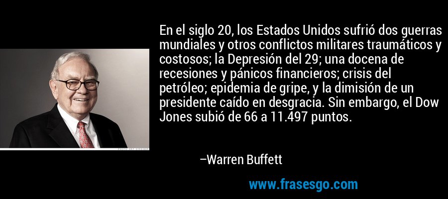 En el siglo 20, los Estados Unidos sufrió dos guerras mundiales y otros conflictos militares traumáticos y costosos; la Depresión del 29; una docena de recesiones y pánicos financieros; crisis del petróleo; epidemia de gripe, y la dimisión de un presidente caído en desgracia. Sin embargo, el Dow Jones subió de 66 a 11.497 puntos. – Warren Buffett