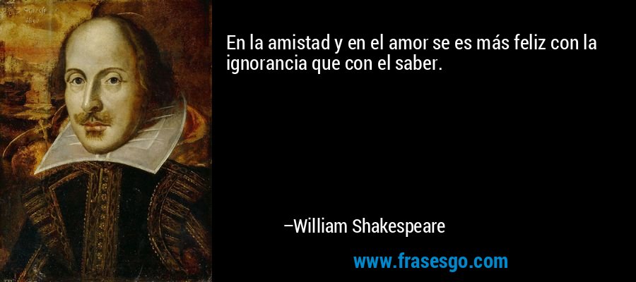 En la amistad y en el amor se es más feliz con la ignorancia que con el saber. – William Shakespeare