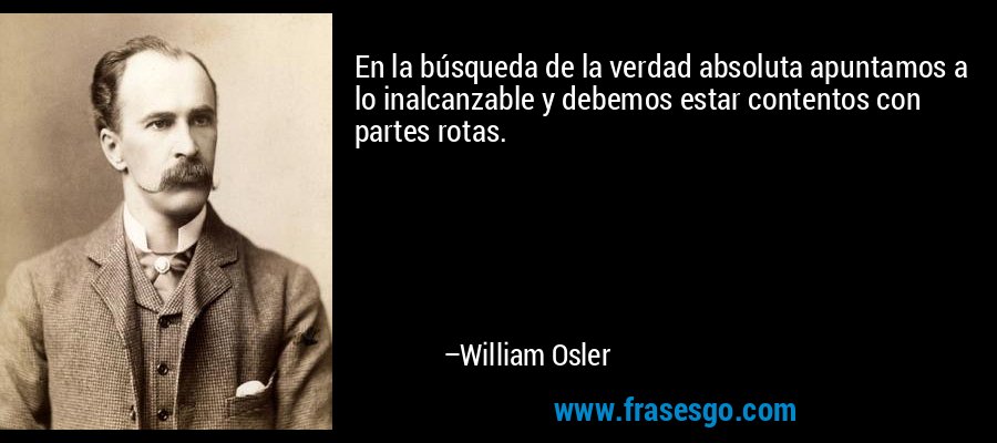 En la búsqueda de la verdad absoluta apuntamos a lo inalcanzable y debemos estar contentos con partes rotas. – William Osler