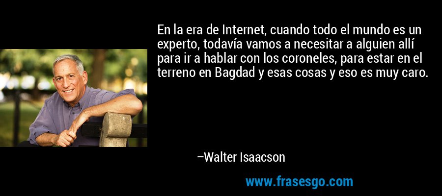 En la era de Internet, cuando todo el mundo es un experto, todavía vamos a necesitar a alguien allí para ir a hablar con los coroneles, para estar en el terreno en Bagdad y esas cosas y eso es muy caro. – Walter Isaacson