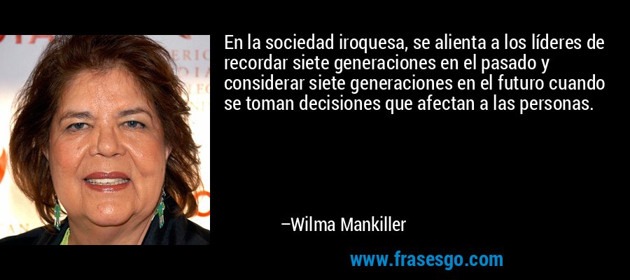 En la sociedad iroquesa, se alienta a los líderes de recordar siete generaciones en el pasado y considerar siete generaciones en el futuro cuando se toman decisiones que afectan a las personas. – Wilma Mankiller
