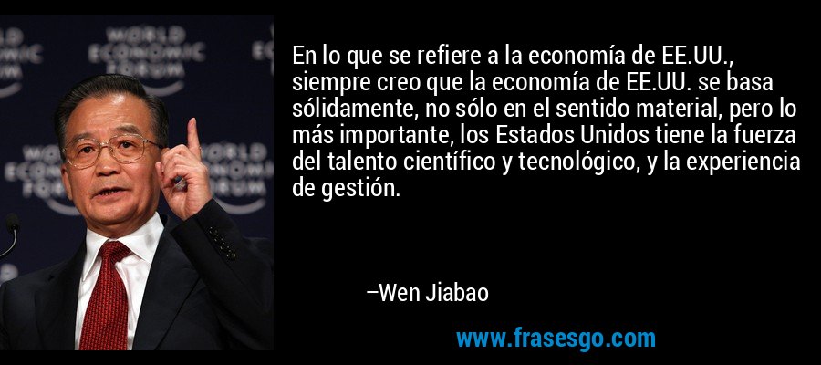 En lo que se refiere a la economía de EE.UU., siempre creo que la economía de EE.UU. se basa sólidamente, no sólo en el sentido material, pero lo más importante, los Estados Unidos tiene la fuerza del talento científico y tecnológico, y la experiencia de gestión. – Wen Jiabao
