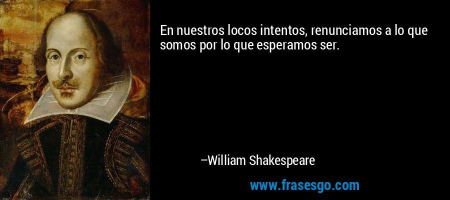En nuestros locos intentos, renunciamos a lo que somos por lo que esperamos ser. – William Shakespeare