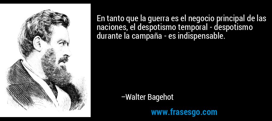En tanto que la guerra es el negocio principal de las naciones, el despotismo temporal - despotismo durante la campaña - es indispensable. – Walter Bagehot