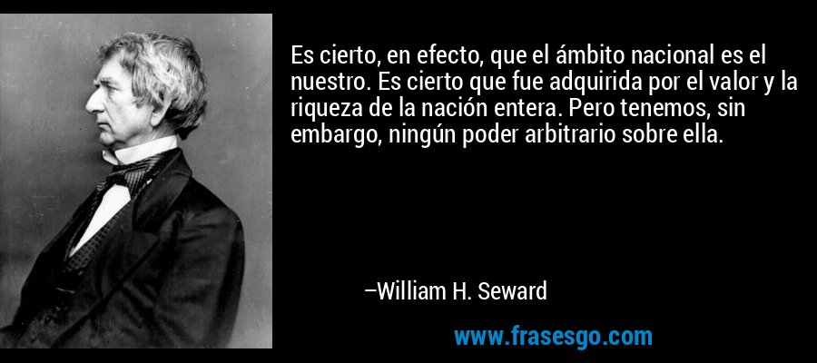 Es cierto, en efecto, que el ámbito nacional es el nuestro. Es cierto que fue adquirida por el valor y la riqueza de la nación entera. Pero tenemos, sin embargo, ningún poder arbitrario sobre ella. – William H. Seward