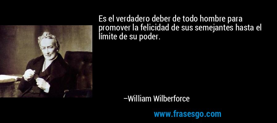 Es el verdadero deber de todo hombre para promover la felicidad de sus semejantes hasta el límite de su poder. – William Wilberforce