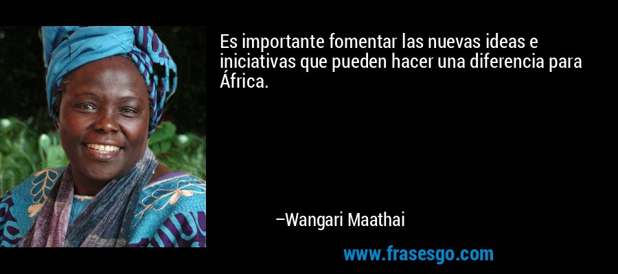 Es importante fomentar las nuevas ideas e iniciativas que pueden hacer una diferencia para África. – Wangari Maathai